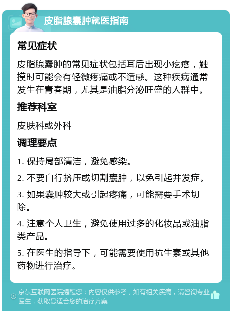 皮脂腺囊肿就医指南 常见症状 皮脂腺囊肿的常见症状包括耳后出现小疙瘩，触摸时可能会有轻微疼痛或不适感。这种疾病通常发生在青春期，尤其是油脂分泌旺盛的人群中。 推荐科室 皮肤科或外科 调理要点 1. 保持局部清洁，避免感染。 2. 不要自行挤压或切割囊肿，以免引起并发症。 3. 如果囊肿较大或引起疼痛，可能需要手术切除。 4. 注意个人卫生，避免使用过多的化妆品或油脂类产品。 5. 在医生的指导下，可能需要使用抗生素或其他药物进行治疗。