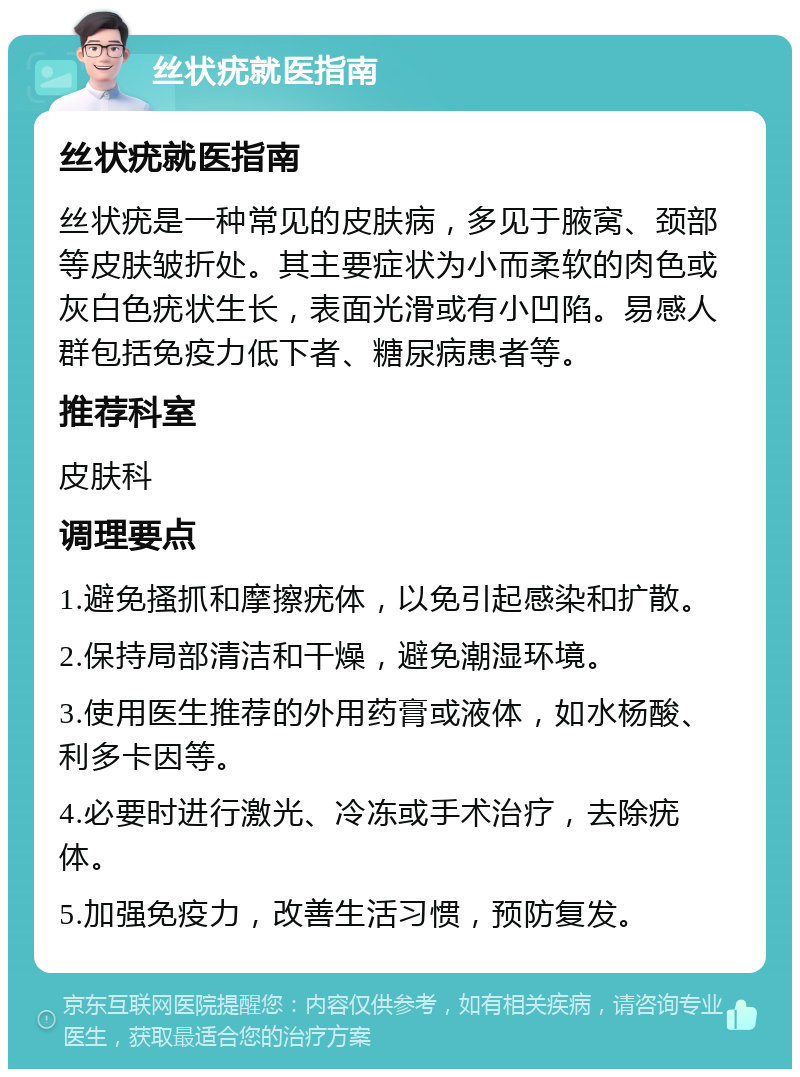 丝状疣就医指南 丝状疣就医指南 丝状疣是一种常见的皮肤病，多见于腋窝、颈部等皮肤皱折处。其主要症状为小而柔软的肉色或灰白色疣状生长，表面光滑或有小凹陷。易感人群包括免疫力低下者、糖尿病患者等。 推荐科室 皮肤科 调理要点 1.避免搔抓和摩擦疣体，以免引起感染和扩散。 2.保持局部清洁和干燥，避免潮湿环境。 3.使用医生推荐的外用药膏或液体，如水杨酸、利多卡因等。 4.必要时进行激光、冷冻或手术治疗，去除疣体。 5.加强免疫力，改善生活习惯，预防复发。