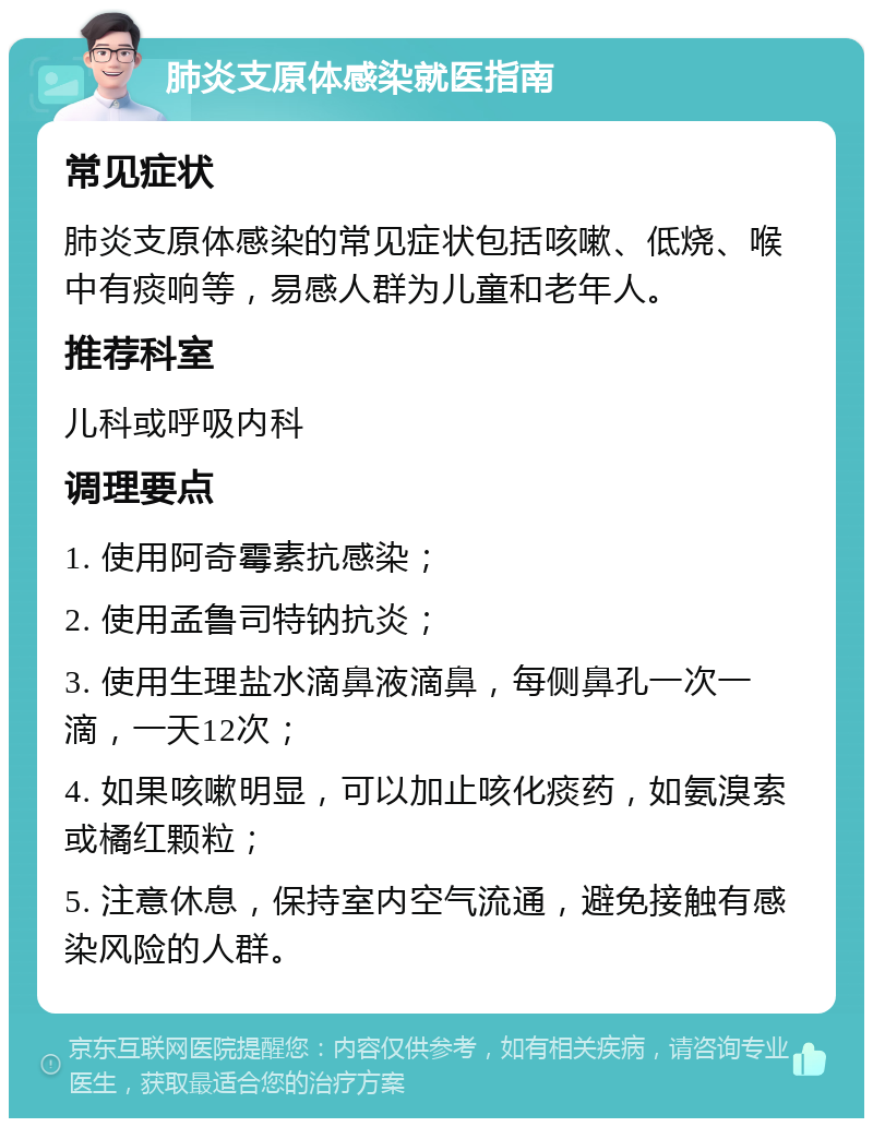 肺炎支原体感染就医指南 常见症状 肺炎支原体感染的常见症状包括咳嗽、低烧、喉中有痰响等，易感人群为儿童和老年人。 推荐科室 儿科或呼吸内科 调理要点 1. 使用阿奇霉素抗感染； 2. 使用孟鲁司特钠抗炎； 3. 使用生理盐水滴鼻液滴鼻，每侧鼻孔一次一滴，一天12次； 4. 如果咳嗽明显，可以加止咳化痰药，如氨溴索或橘红颗粒； 5. 注意休息，保持室内空气流通，避免接触有感染风险的人群。