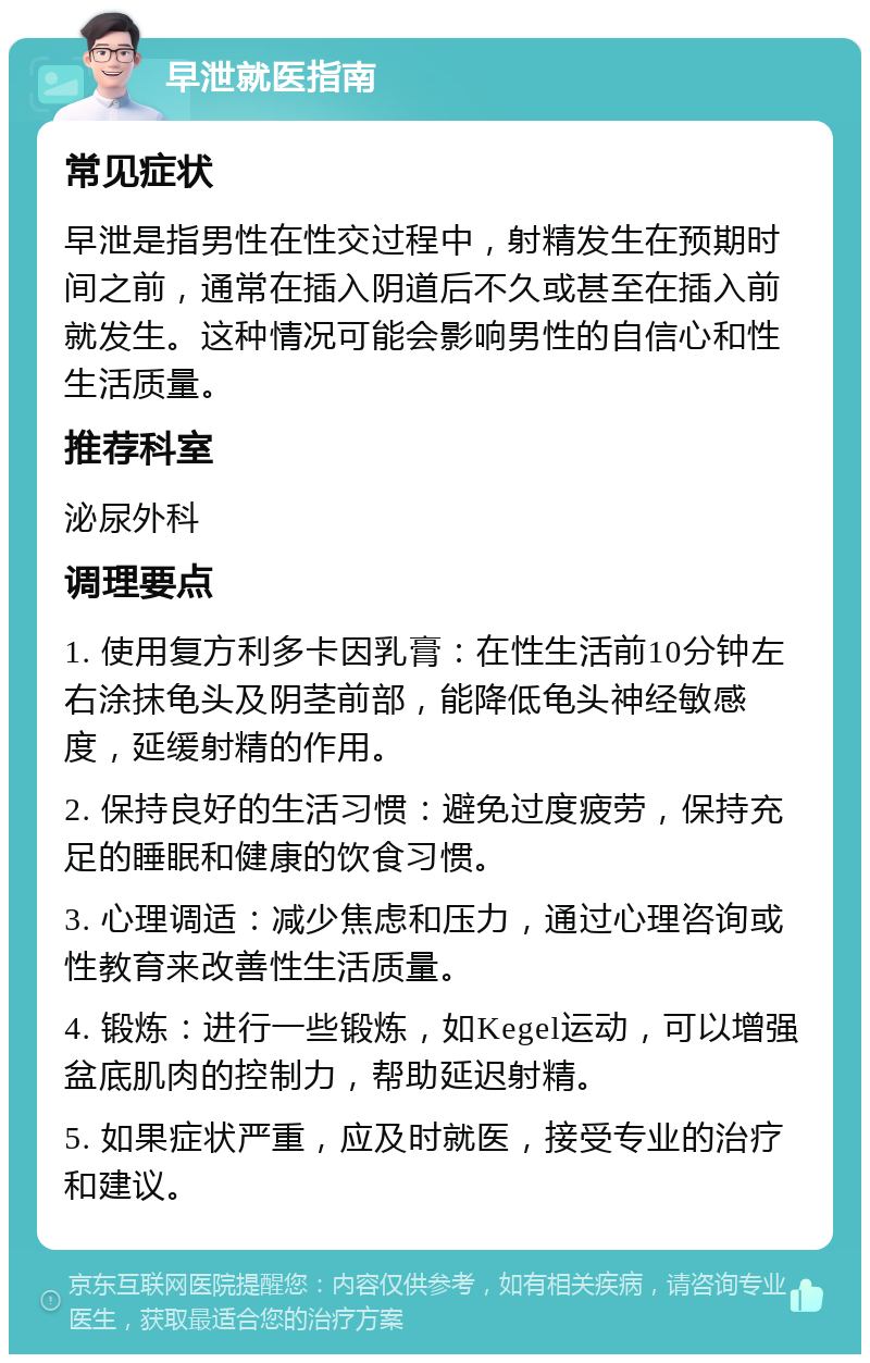 早泄就医指南 常见症状 早泄是指男性在性交过程中，射精发生在预期时间之前，通常在插入阴道后不久或甚至在插入前就发生。这种情况可能会影响男性的自信心和性生活质量。 推荐科室 泌尿外科 调理要点 1. 使用复方利多卡因乳膏：在性生活前10分钟左右涂抹龟头及阴茎前部，能降低龟头神经敏感度，延缓射精的作用。 2. 保持良好的生活习惯：避免过度疲劳，保持充足的睡眠和健康的饮食习惯。 3. 心理调适：减少焦虑和压力，通过心理咨询或性教育来改善性生活质量。 4. 锻炼：进行一些锻炼，如Kegel运动，可以增强盆底肌肉的控制力，帮助延迟射精。 5. 如果症状严重，应及时就医，接受专业的治疗和建议。