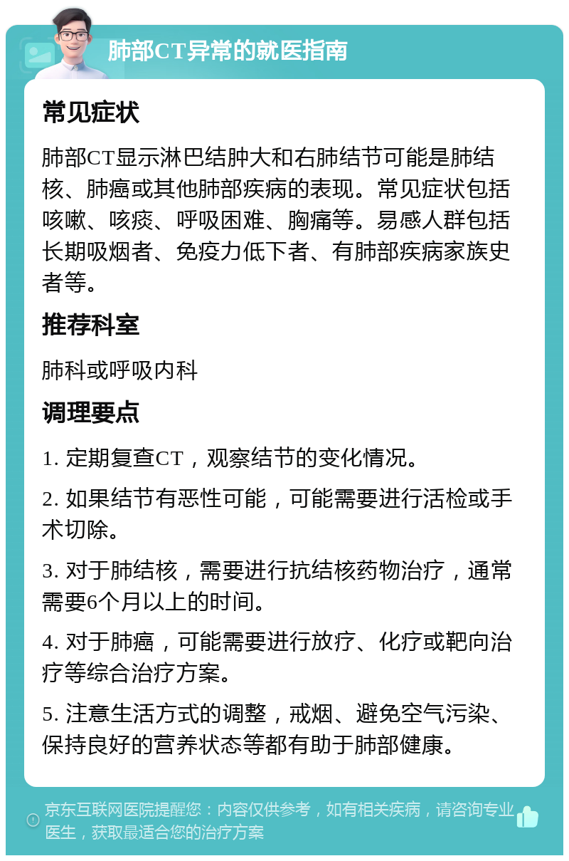 肺部CT异常的就医指南 常见症状 肺部CT显示淋巴结肿大和右肺结节可能是肺结核、肺癌或其他肺部疾病的表现。常见症状包括咳嗽、咳痰、呼吸困难、胸痛等。易感人群包括长期吸烟者、免疫力低下者、有肺部疾病家族史者等。 推荐科室 肺科或呼吸内科 调理要点 1. 定期复查CT，观察结节的变化情况。 2. 如果结节有恶性可能，可能需要进行活检或手术切除。 3. 对于肺结核，需要进行抗结核药物治疗，通常需要6个月以上的时间。 4. 对于肺癌，可能需要进行放疗、化疗或靶向治疗等综合治疗方案。 5. 注意生活方式的调整，戒烟、避免空气污染、保持良好的营养状态等都有助于肺部健康。