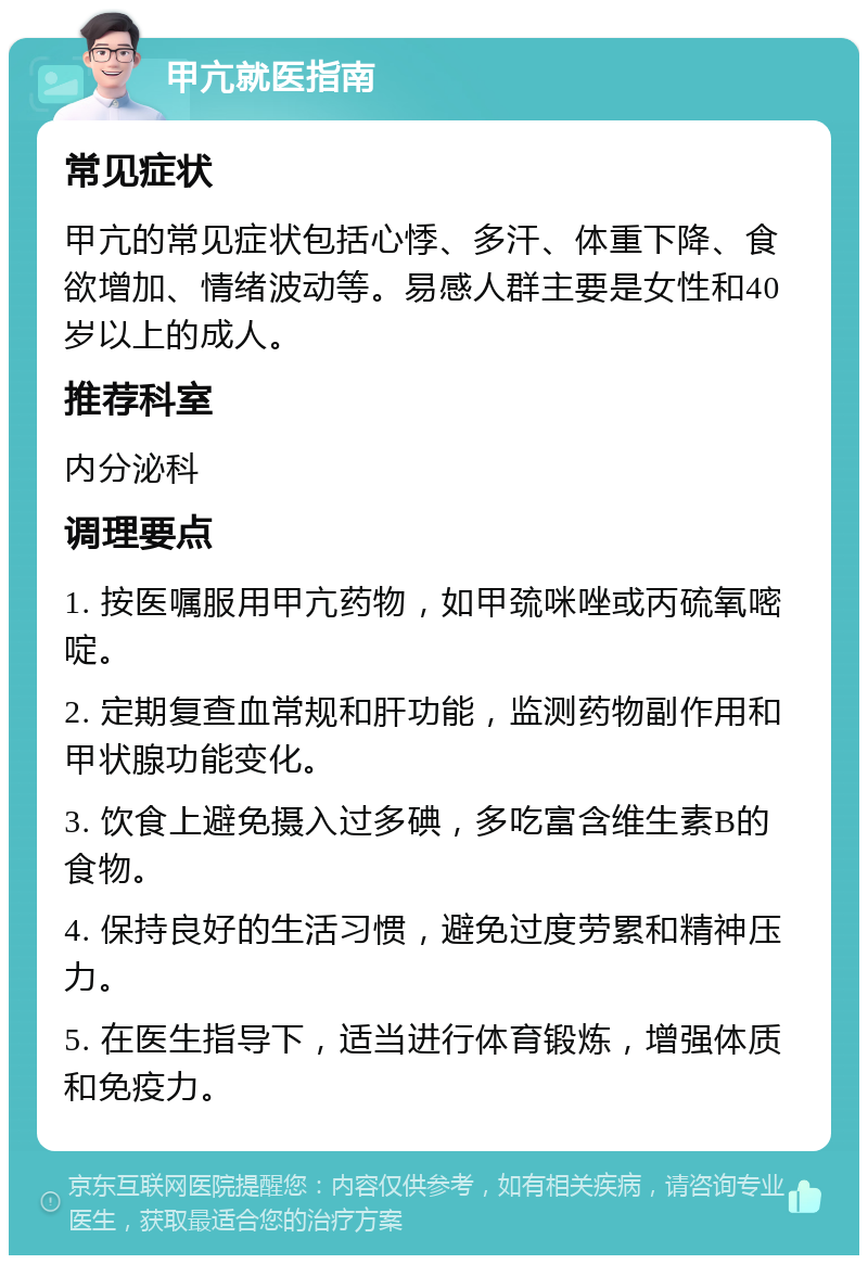 甲亢就医指南 常见症状 甲亢的常见症状包括心悸、多汗、体重下降、食欲增加、情绪波动等。易感人群主要是女性和40岁以上的成人。 推荐科室 内分泌科 调理要点 1. 按医嘱服用甲亢药物，如甲巯咪唑或丙硫氧嘧啶。 2. 定期复查血常规和肝功能，监测药物副作用和甲状腺功能变化。 3. 饮食上避免摄入过多碘，多吃富含维生素B的食物。 4. 保持良好的生活习惯，避免过度劳累和精神压力。 5. 在医生指导下，适当进行体育锻炼，增强体质和免疫力。