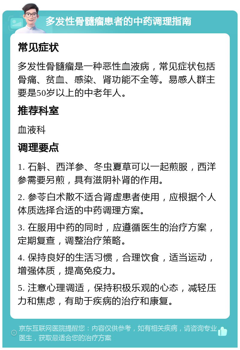 多发性骨髓瘤患者的中药调理指南 常见症状 多发性骨髓瘤是一种恶性血液病，常见症状包括骨痛、贫血、感染、肾功能不全等。易感人群主要是50岁以上的中老年人。 推荐科室 血液科 调理要点 1. 石斛、西洋参、冬虫夏草可以一起煎服，西洋参需要另煎，具有滋阴补肾的作用。 2. 参苓白术散不适合肾虚患者使用，应根据个人体质选择合适的中药调理方案。 3. 在服用中药的同时，应遵循医生的治疗方案，定期复查，调整治疗策略。 4. 保持良好的生活习惯，合理饮食，适当运动，增强体质，提高免疫力。 5. 注意心理调适，保持积极乐观的心态，减轻压力和焦虑，有助于疾病的治疗和康复。