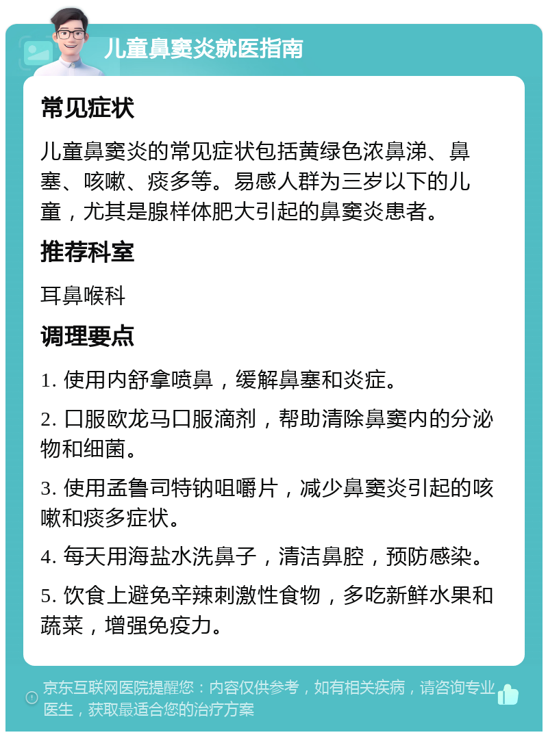 儿童鼻窦炎就医指南 常见症状 儿童鼻窦炎的常见症状包括黄绿色浓鼻涕、鼻塞、咳嗽、痰多等。易感人群为三岁以下的儿童，尤其是腺样体肥大引起的鼻窦炎患者。 推荐科室 耳鼻喉科 调理要点 1. 使用内舒拿喷鼻，缓解鼻塞和炎症。 2. 口服欧龙马口服滴剂，帮助清除鼻窦内的分泌物和细菌。 3. 使用孟鲁司特钠咀嚼片，减少鼻窦炎引起的咳嗽和痰多症状。 4. 每天用海盐水洗鼻子，清洁鼻腔，预防感染。 5. 饮食上避免辛辣刺激性食物，多吃新鲜水果和蔬菜，增强免疫力。