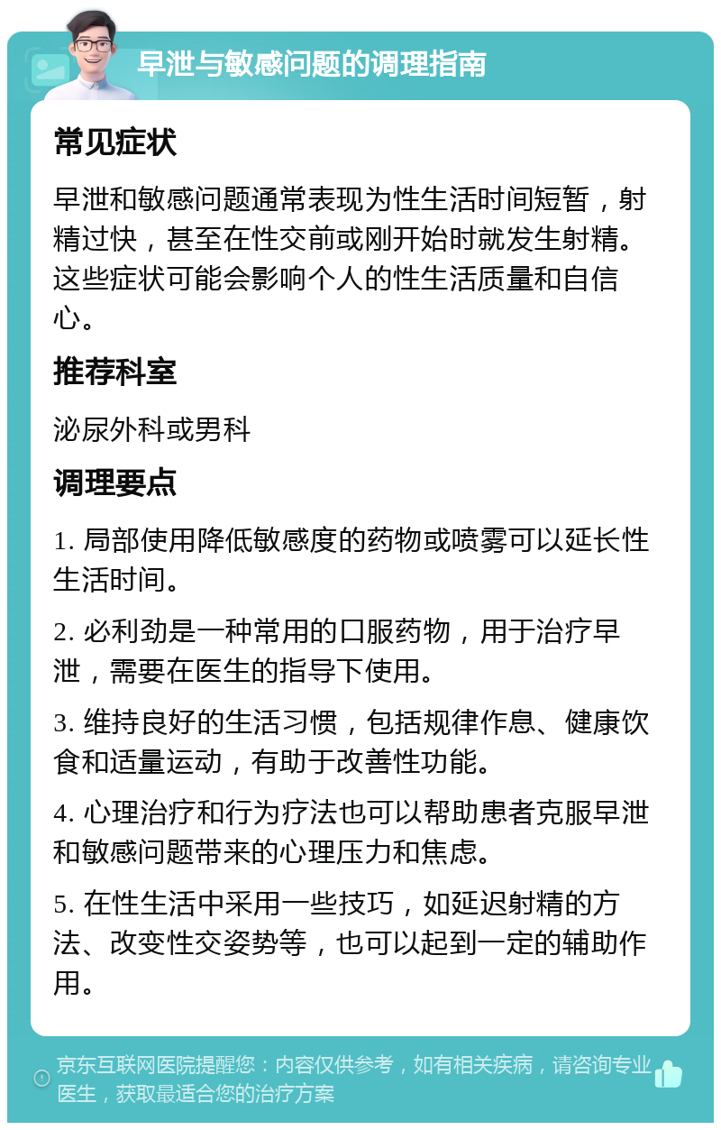 早泄与敏感问题的调理指南 常见症状 早泄和敏感问题通常表现为性生活时间短暂，射精过快，甚至在性交前或刚开始时就发生射精。这些症状可能会影响个人的性生活质量和自信心。 推荐科室 泌尿外科或男科 调理要点 1. 局部使用降低敏感度的药物或喷雾可以延长性生活时间。 2. 必利劲是一种常用的口服药物，用于治疗早泄，需要在医生的指导下使用。 3. 维持良好的生活习惯，包括规律作息、健康饮食和适量运动，有助于改善性功能。 4. 心理治疗和行为疗法也可以帮助患者克服早泄和敏感问题带来的心理压力和焦虑。 5. 在性生活中采用一些技巧，如延迟射精的方法、改变性交姿势等，也可以起到一定的辅助作用。