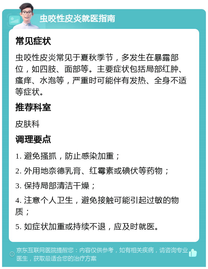 虫咬性皮炎就医指南 常见症状 虫咬性皮炎常见于夏秋季节，多发生在暴露部位，如四肢、面部等。主要症状包括局部红肿、瘙痒、水泡等，严重时可能伴有发热、全身不适等症状。 推荐科室 皮肤科 调理要点 1. 避免搔抓，防止感染加重； 2. 外用地奈德乳膏、红霉素或碘伏等药物； 3. 保持局部清洁干燥； 4. 注意个人卫生，避免接触可能引起过敏的物质； 5. 如症状加重或持续不退，应及时就医。