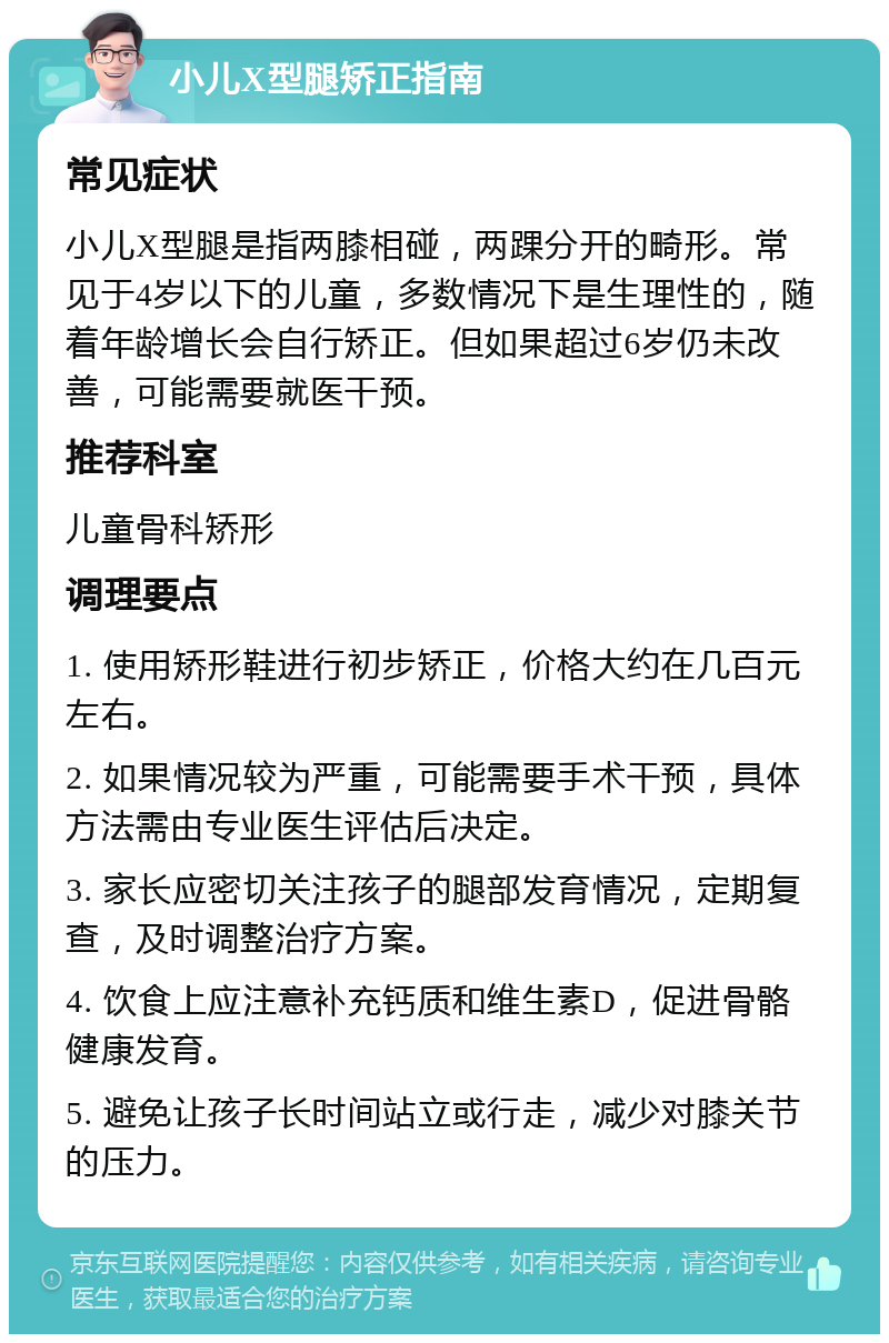 小儿X型腿矫正指南 常见症状 小儿X型腿是指两膝相碰，两踝分开的畸形。常见于4岁以下的儿童，多数情况下是生理性的，随着年龄增长会自行矫正。但如果超过6岁仍未改善，可能需要就医干预。 推荐科室 儿童骨科矫形 调理要点 1. 使用矫形鞋进行初步矫正，价格大约在几百元左右。 2. 如果情况较为严重，可能需要手术干预，具体方法需由专业医生评估后决定。 3. 家长应密切关注孩子的腿部发育情况，定期复查，及时调整治疗方案。 4. 饮食上应注意补充钙质和维生素D，促进骨骼健康发育。 5. 避免让孩子长时间站立或行走，减少对膝关节的压力。