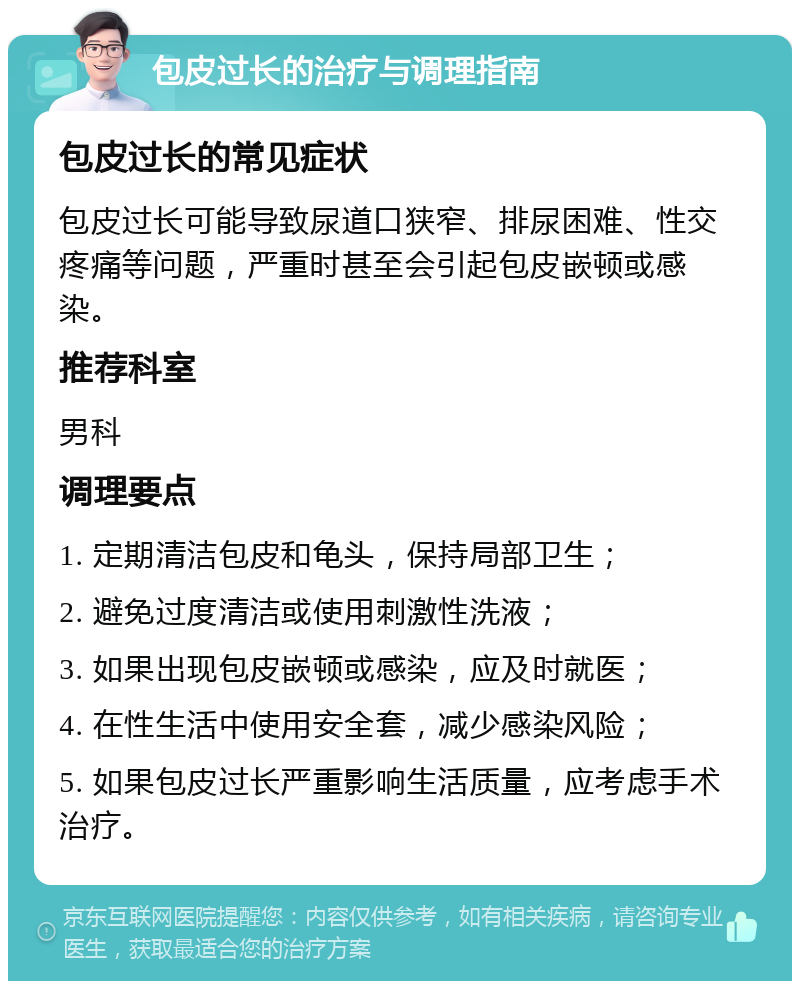 包皮过长的治疗与调理指南 包皮过长的常见症状 包皮过长可能导致尿道口狭窄、排尿困难、性交疼痛等问题，严重时甚至会引起包皮嵌顿或感染。 推荐科室 男科 调理要点 1. 定期清洁包皮和龟头，保持局部卫生； 2. 避免过度清洁或使用刺激性洗液； 3. 如果出现包皮嵌顿或感染，应及时就医； 4. 在性生活中使用安全套，减少感染风险； 5. 如果包皮过长严重影响生活质量，应考虑手术治疗。