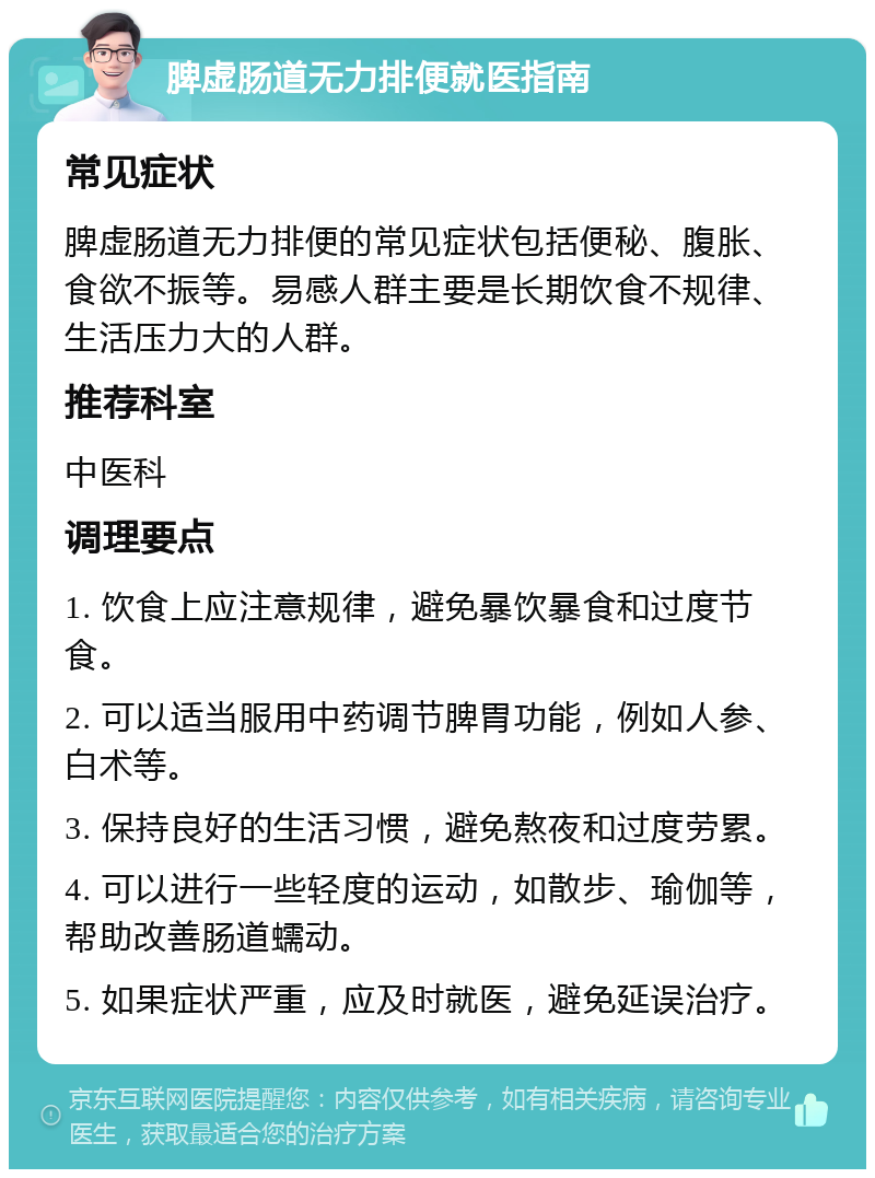 脾虚肠道无力排便就医指南 常见症状 脾虚肠道无力排便的常见症状包括便秘、腹胀、食欲不振等。易感人群主要是长期饮食不规律、生活压力大的人群。 推荐科室 中医科 调理要点 1. 饮食上应注意规律，避免暴饮暴食和过度节食。 2. 可以适当服用中药调节脾胃功能，例如人参、白术等。 3. 保持良好的生活习惯，避免熬夜和过度劳累。 4. 可以进行一些轻度的运动，如散步、瑜伽等，帮助改善肠道蠕动。 5. 如果症状严重，应及时就医，避免延误治疗。