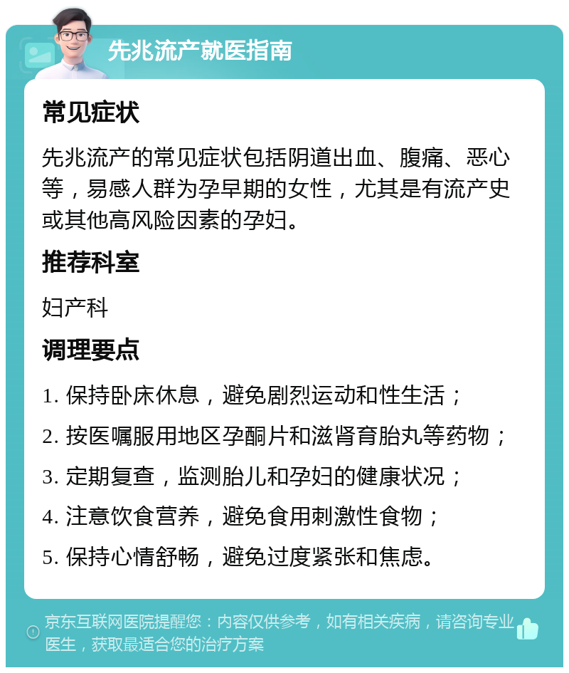 先兆流产就医指南 常见症状 先兆流产的常见症状包括阴道出血、腹痛、恶心等，易感人群为孕早期的女性，尤其是有流产史或其他高风险因素的孕妇。 推荐科室 妇产科 调理要点 1. 保持卧床休息，避免剧烈运动和性生活； 2. 按医嘱服用地区孕酮片和滋肾育胎丸等药物； 3. 定期复查，监测胎儿和孕妇的健康状况； 4. 注意饮食营养，避免食用刺激性食物； 5. 保持心情舒畅，避免过度紧张和焦虑。