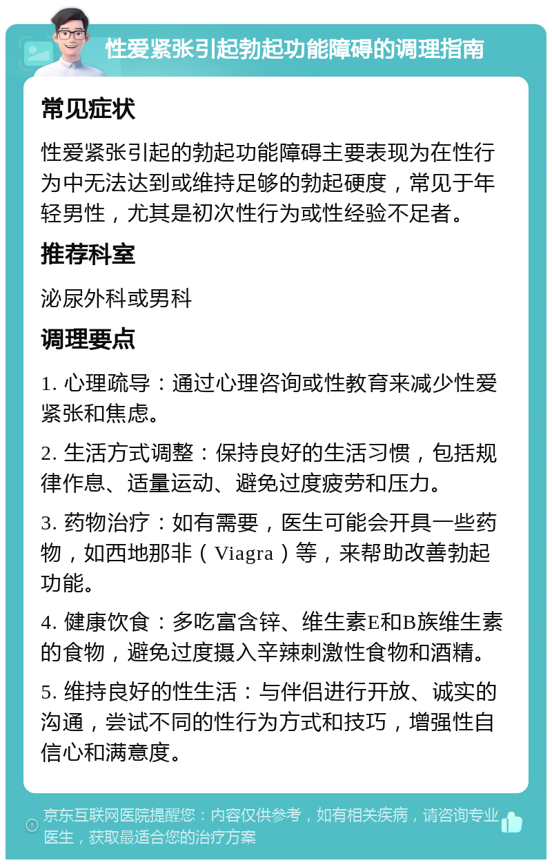 性爱紧张引起勃起功能障碍的调理指南 常见症状 性爱紧张引起的勃起功能障碍主要表现为在性行为中无法达到或维持足够的勃起硬度，常见于年轻男性，尤其是初次性行为或性经验不足者。 推荐科室 泌尿外科或男科 调理要点 1. 心理疏导：通过心理咨询或性教育来减少性爱紧张和焦虑。 2. 生活方式调整：保持良好的生活习惯，包括规律作息、适量运动、避免过度疲劳和压力。 3. 药物治疗：如有需要，医生可能会开具一些药物，如西地那非（Viagra）等，来帮助改善勃起功能。 4. 健康饮食：多吃富含锌、维生素E和B族维生素的食物，避免过度摄入辛辣刺激性食物和酒精。 5. 维持良好的性生活：与伴侣进行开放、诚实的沟通，尝试不同的性行为方式和技巧，增强性自信心和满意度。