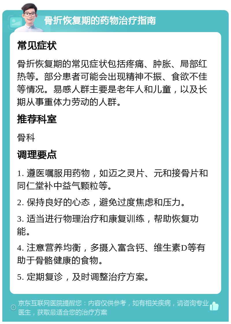 骨折恢复期的药物治疗指南 常见症状 骨折恢复期的常见症状包括疼痛、肿胀、局部红热等。部分患者可能会出现精神不振、食欲不佳等情况。易感人群主要是老年人和儿童，以及长期从事重体力劳动的人群。 推荐科室 骨科 调理要点 1. 遵医嘱服用药物，如迈之灵片、元和接骨片和同仁堂补中益气颗粒等。 2. 保持良好的心态，避免过度焦虑和压力。 3. 适当进行物理治疗和康复训练，帮助恢复功能。 4. 注意营养均衡，多摄入富含钙、维生素D等有助于骨骼健康的食物。 5. 定期复诊，及时调整治疗方案。