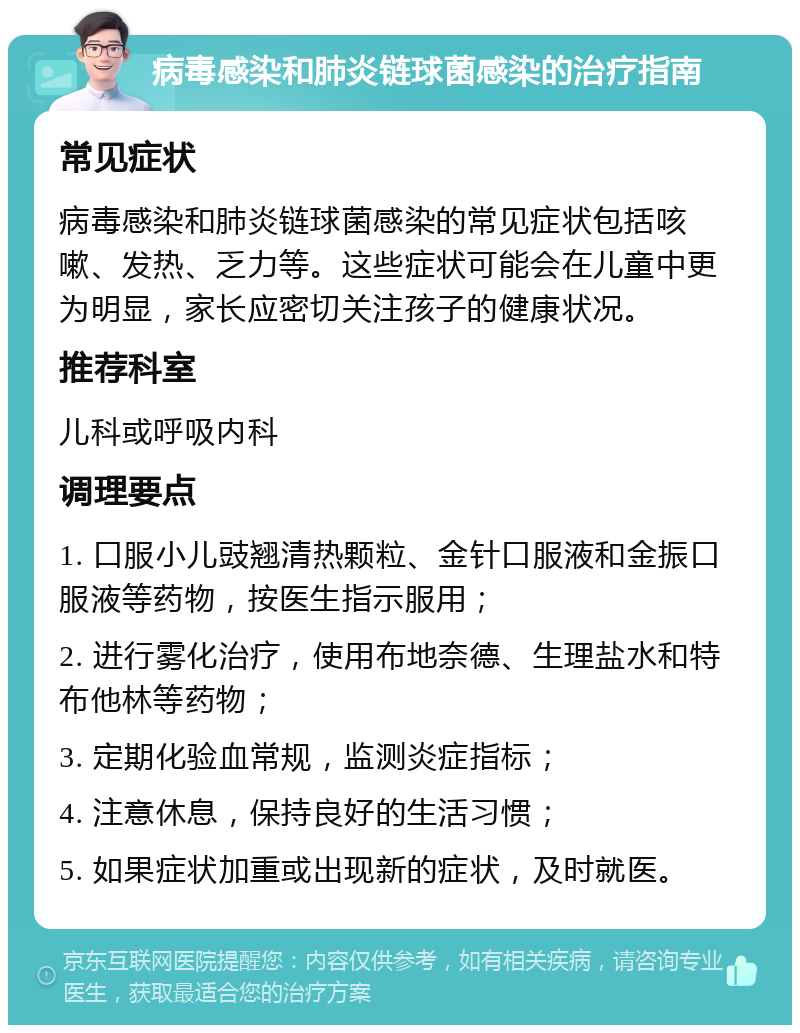 病毒感染和肺炎链球菌感染的治疗指南 常见症状 病毒感染和肺炎链球菌感染的常见症状包括咳嗽、发热、乏力等。这些症状可能会在儿童中更为明显，家长应密切关注孩子的健康状况。 推荐科室 儿科或呼吸内科 调理要点 1. 口服小儿豉翘清热颗粒、金针口服液和金振口服液等药物，按医生指示服用； 2. 进行雾化治疗，使用布地奈德、生理盐水和特布他林等药物； 3. 定期化验血常规，监测炎症指标； 4. 注意休息，保持良好的生活习惯； 5. 如果症状加重或出现新的症状，及时就医。