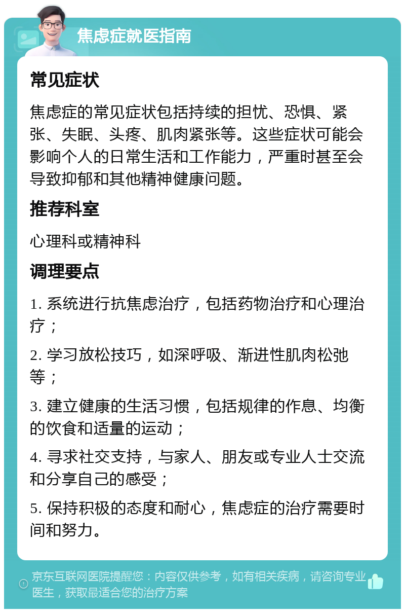 焦虑症就医指南 常见症状 焦虑症的常见症状包括持续的担忧、恐惧、紧张、失眠、头疼、肌肉紧张等。这些症状可能会影响个人的日常生活和工作能力，严重时甚至会导致抑郁和其他精神健康问题。 推荐科室 心理科或精神科 调理要点 1. 系统进行抗焦虑治疗，包括药物治疗和心理治疗； 2. 学习放松技巧，如深呼吸、渐进性肌肉松弛等； 3. 建立健康的生活习惯，包括规律的作息、均衡的饮食和适量的运动； 4. 寻求社交支持，与家人、朋友或专业人士交流和分享自己的感受； 5. 保持积极的态度和耐心，焦虑症的治疗需要时间和努力。