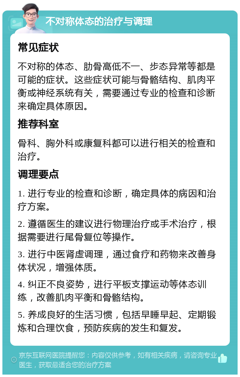 不对称体态的治疗与调理 常见症状 不对称的体态、肋骨高低不一、步态异常等都是可能的症状。这些症状可能与骨骼结构、肌肉平衡或神经系统有关，需要通过专业的检查和诊断来确定具体原因。 推荐科室 骨科、胸外科或康复科都可以进行相关的检查和治疗。 调理要点 1. 进行专业的检查和诊断，确定具体的病因和治疗方案。 2. 遵循医生的建议进行物理治疗或手术治疗，根据需要进行尾骨复位等操作。 3. 进行中医肾虚调理，通过食疗和药物来改善身体状况，增强体质。 4. 纠正不良姿势，进行平板支撑运动等体态训练，改善肌肉平衡和骨骼结构。 5. 养成良好的生活习惯，包括早睡早起、定期锻炼和合理饮食，预防疾病的发生和复发。