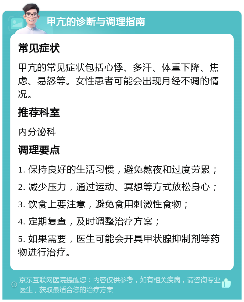 甲亢的诊断与调理指南 常见症状 甲亢的常见症状包括心悸、多汗、体重下降、焦虑、易怒等。女性患者可能会出现月经不调的情况。 推荐科室 内分泌科 调理要点 1. 保持良好的生活习惯，避免熬夜和过度劳累； 2. 减少压力，通过运动、冥想等方式放松身心； 3. 饮食上要注意，避免食用刺激性食物； 4. 定期复查，及时调整治疗方案； 5. 如果需要，医生可能会开具甲状腺抑制剂等药物进行治疗。