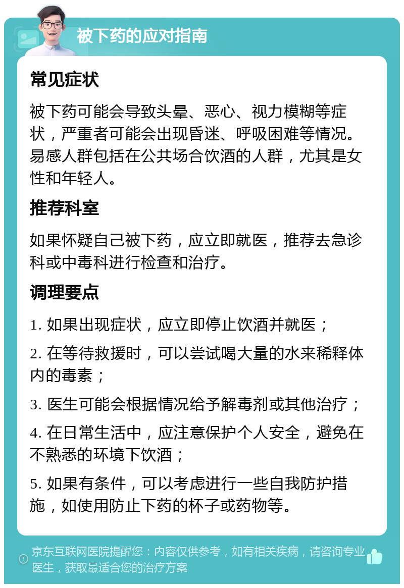 被下药的应对指南 常见症状 被下药可能会导致头晕、恶心、视力模糊等症状，严重者可能会出现昏迷、呼吸困难等情况。易感人群包括在公共场合饮酒的人群，尤其是女性和年轻人。 推荐科室 如果怀疑自己被下药，应立即就医，推荐去急诊科或中毒科进行检查和治疗。 调理要点 1. 如果出现症状，应立即停止饮酒并就医； 2. 在等待救援时，可以尝试喝大量的水来稀释体内的毒素； 3. 医生可能会根据情况给予解毒剂或其他治疗； 4. 在日常生活中，应注意保护个人安全，避免在不熟悉的环境下饮酒； 5. 如果有条件，可以考虑进行一些自我防护措施，如使用防止下药的杯子或药物等。