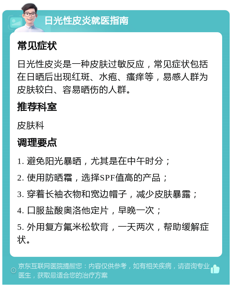 日光性皮炎就医指南 常见症状 日光性皮炎是一种皮肤过敏反应，常见症状包括在日晒后出现红斑、水疱、瘙痒等，易感人群为皮肤较白、容易晒伤的人群。 推荐科室 皮肤科 调理要点 1. 避免阳光暴晒，尤其是在中午时分； 2. 使用防晒霜，选择SPF值高的产品； 3. 穿着长袖衣物和宽边帽子，减少皮肤暴露； 4. 口服盐酸奥洛他定片，早晚一次； 5. 外用复方氟米松软膏，一天两次，帮助缓解症状。