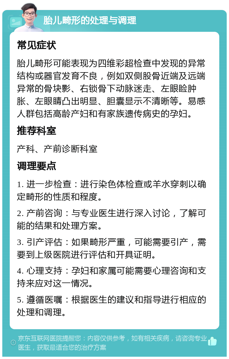 胎儿畸形的处理与调理 常见症状 胎儿畸形可能表现为四维彩超检查中发现的异常结构或器官发育不良，例如双侧股骨近端及远端异常的骨块影、右锁骨下动脉迷走、左眼睑肿胀、左眼睛凸出明显、胆囊显示不清晰等。易感人群包括高龄产妇和有家族遗传病史的孕妇。 推荐科室 产科、产前诊断科室 调理要点 1. 进一步检查：进行染色体检查或羊水穿刺以确定畸形的性质和程度。 2. 产前咨询：与专业医生进行深入讨论，了解可能的结果和处理方案。 3. 引产评估：如果畸形严重，可能需要引产，需要到上级医院进行评估和开具证明。 4. 心理支持：孕妇和家属可能需要心理咨询和支持来应对这一情况。 5. 遵循医嘱：根据医生的建议和指导进行相应的处理和调理。