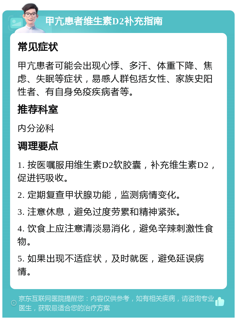 甲亢患者维生素D2补充指南 常见症状 甲亢患者可能会出现心悸、多汗、体重下降、焦虑、失眠等症状，易感人群包括女性、家族史阳性者、有自身免疫疾病者等。 推荐科室 内分泌科 调理要点 1. 按医嘱服用维生素D2软胶囊，补充维生素D2，促进钙吸收。 2. 定期复查甲状腺功能，监测病情变化。 3. 注意休息，避免过度劳累和精神紧张。 4. 饮食上应注意清淡易消化，避免辛辣刺激性食物。 5. 如果出现不适症状，及时就医，避免延误病情。