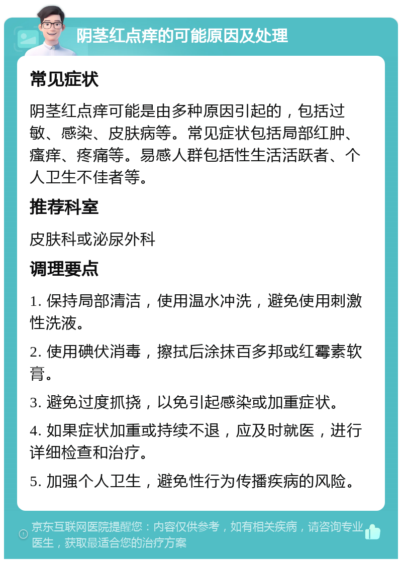 阴茎红点痒的可能原因及处理 常见症状 阴茎红点痒可能是由多种原因引起的，包括过敏、感染、皮肤病等。常见症状包括局部红肿、瘙痒、疼痛等。易感人群包括性生活活跃者、个人卫生不佳者等。 推荐科室 皮肤科或泌尿外科 调理要点 1. 保持局部清洁，使用温水冲洗，避免使用刺激性洗液。 2. 使用碘伏消毒，擦拭后涂抹百多邦或红霉素软膏。 3. 避免过度抓挠，以免引起感染或加重症状。 4. 如果症状加重或持续不退，应及时就医，进行详细检查和治疗。 5. 加强个人卫生，避免性行为传播疾病的风险。