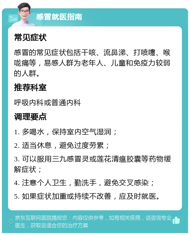 感冒就医指南 常见症状 感冒的常见症状包括干咳、流鼻涕、打喷嚏、喉咙痛等，易感人群为老年人、儿童和免疫力较弱的人群。 推荐科室 呼吸内科或普通内科 调理要点 1. 多喝水，保持室内空气湿润； 2. 适当休息，避免过度劳累； 3. 可以服用三九感冒灵或莲花清瘟胶囊等药物缓解症状； 4. 注意个人卫生，勤洗手，避免交叉感染； 5. 如果症状加重或持续不改善，应及时就医。