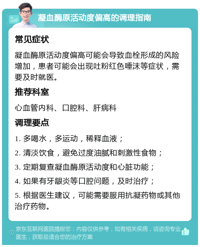 凝血酶原活动度偏高的调理指南 常见症状 凝血酶原活动度偏高可能会导致血栓形成的风险增加，患者可能会出现吐粉红色唾沫等症状，需要及时就医。 推荐科室 心血管内科、口腔科、肝病科 调理要点 1. 多喝水，多运动，稀释血液； 2. 清淡饮食，避免过度油腻和刺激性食物； 3. 定期复查凝血酶原活动度和心脏功能； 4. 如果有牙龈炎等口腔问题，及时治疗； 5. 根据医生建议，可能需要服用抗凝药物或其他治疗药物。