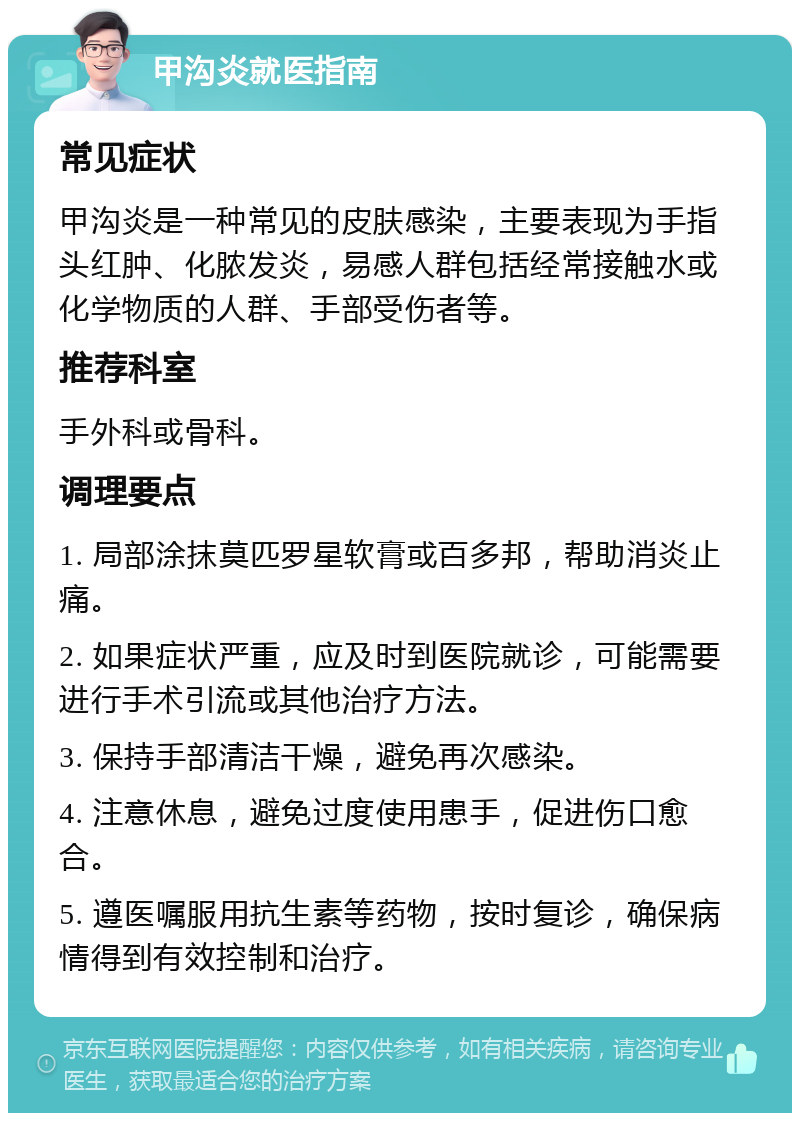 甲沟炎就医指南 常见症状 甲沟炎是一种常见的皮肤感染，主要表现为手指头红肿、化脓发炎，易感人群包括经常接触水或化学物质的人群、手部受伤者等。 推荐科室 手外科或骨科。 调理要点 1. 局部涂抹莫匹罗星软膏或百多邦，帮助消炎止痛。 2. 如果症状严重，应及时到医院就诊，可能需要进行手术引流或其他治疗方法。 3. 保持手部清洁干燥，避免再次感染。 4. 注意休息，避免过度使用患手，促进伤口愈合。 5. 遵医嘱服用抗生素等药物，按时复诊，确保病情得到有效控制和治疗。