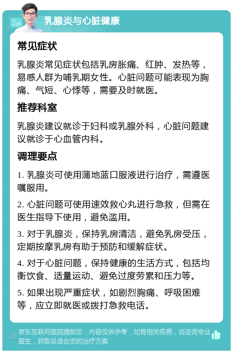 乳腺炎与心脏健康 常见症状 乳腺炎常见症状包括乳房胀痛、红肿、发热等，易感人群为哺乳期女性。心脏问题可能表现为胸痛、气短、心悸等，需要及时就医。 推荐科室 乳腺炎建议就诊于妇科或乳腺外科，心脏问题建议就诊于心血管内科。 调理要点 1. 乳腺炎可使用蒲地蓝口服液进行治疗，需遵医嘱服用。 2. 心脏问题可使用速效救心丸进行急救，但需在医生指导下使用，避免滥用。 3. 对于乳腺炎，保持乳房清洁，避免乳房受压，定期按摩乳房有助于预防和缓解症状。 4. 对于心脏问题，保持健康的生活方式，包括均衡饮食、适量运动、避免过度劳累和压力等。 5. 如果出现严重症状，如剧烈胸痛、呼吸困难等，应立即就医或拨打急救电话。