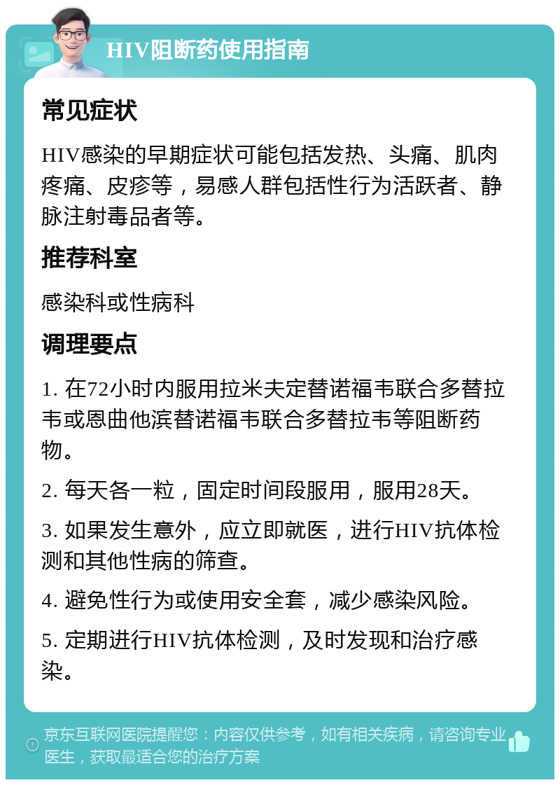 HIV阻断药使用指南 常见症状 HIV感染的早期症状可能包括发热、头痛、肌肉疼痛、皮疹等，易感人群包括性行为活跃者、静脉注射毒品者等。 推荐科室 感染科或性病科 调理要点 1. 在72小时内服用拉米夫定替诺福韦联合多替拉韦或恩曲他滨替诺福韦联合多替拉韦等阻断药物。 2. 每天各一粒，固定时间段服用，服用28天。 3. 如果发生意外，应立即就医，进行HIV抗体检测和其他性病的筛查。 4. 避免性行为或使用安全套，减少感染风险。 5. 定期进行HIV抗体检测，及时发现和治疗感染。