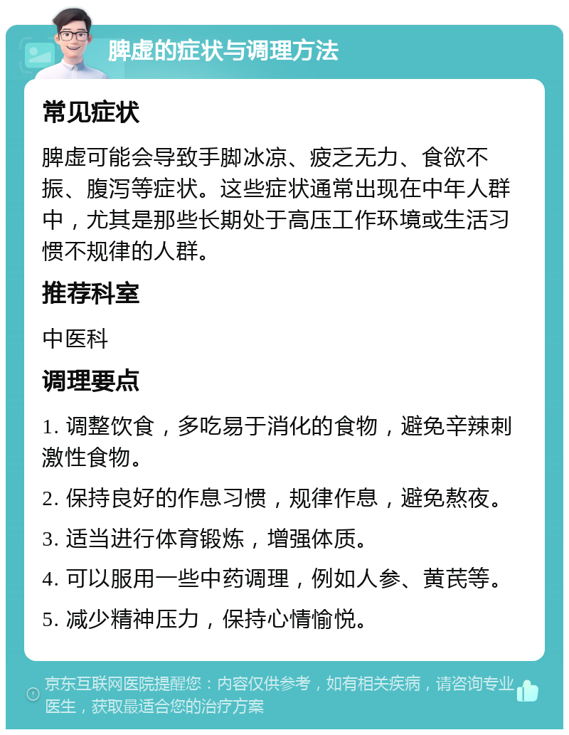 脾虚的症状与调理方法 常见症状 脾虚可能会导致手脚冰凉、疲乏无力、食欲不振、腹泻等症状。这些症状通常出现在中年人群中，尤其是那些长期处于高压工作环境或生活习惯不规律的人群。 推荐科室 中医科 调理要点 1. 调整饮食，多吃易于消化的食物，避免辛辣刺激性食物。 2. 保持良好的作息习惯，规律作息，避免熬夜。 3. 适当进行体育锻炼，增强体质。 4. 可以服用一些中药调理，例如人参、黄芪等。 5. 减少精神压力，保持心情愉悦。