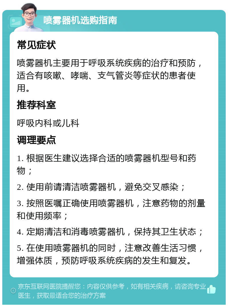 喷雾器机选购指南 常见症状 喷雾器机主要用于呼吸系统疾病的治疗和预防，适合有咳嗽、哮喘、支气管炎等症状的患者使用。 推荐科室 呼吸内科或儿科 调理要点 1. 根据医生建议选择合适的喷雾器机型号和药物； 2. 使用前请清洁喷雾器机，避免交叉感染； 3. 按照医嘱正确使用喷雾器机，注意药物的剂量和使用频率； 4. 定期清洁和消毒喷雾器机，保持其卫生状态； 5. 在使用喷雾器机的同时，注意改善生活习惯，增强体质，预防呼吸系统疾病的发生和复发。