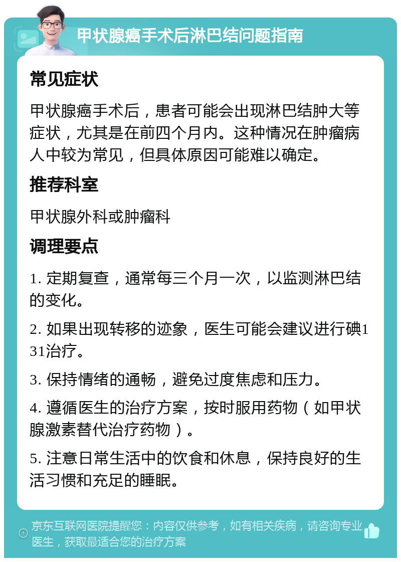 甲状腺癌手术后淋巴结问题指南 常见症状 甲状腺癌手术后，患者可能会出现淋巴结肿大等症状，尤其是在前四个月内。这种情况在肿瘤病人中较为常见，但具体原因可能难以确定。 推荐科室 甲状腺外科或肿瘤科 调理要点 1. 定期复查，通常每三个月一次，以监测淋巴结的变化。 2. 如果出现转移的迹象，医生可能会建议进行碘131治疗。 3. 保持情绪的通畅，避免过度焦虑和压力。 4. 遵循医生的治疗方案，按时服用药物（如甲状腺激素替代治疗药物）。 5. 注意日常生活中的饮食和休息，保持良好的生活习惯和充足的睡眠。