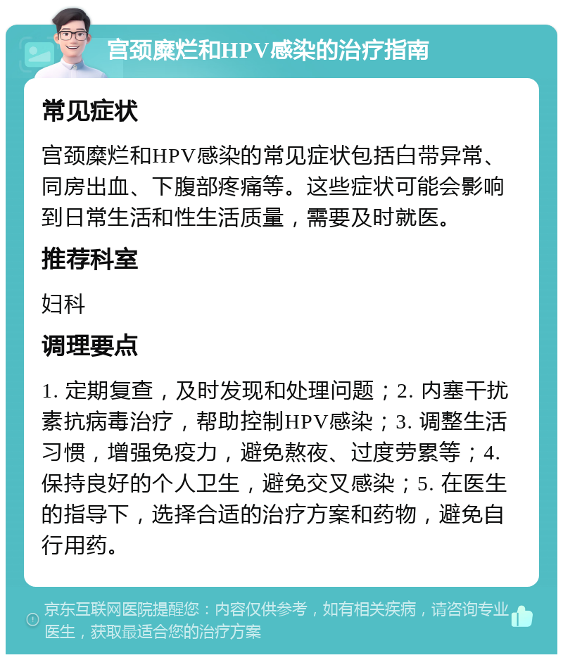 宫颈糜烂和HPV感染的治疗指南 常见症状 宫颈糜烂和HPV感染的常见症状包括白带异常、同房出血、下腹部疼痛等。这些症状可能会影响到日常生活和性生活质量，需要及时就医。 推荐科室 妇科 调理要点 1. 定期复查，及时发现和处理问题；2. 内塞干扰素抗病毒治疗，帮助控制HPV感染；3. 调整生活习惯，增强免疫力，避免熬夜、过度劳累等；4. 保持良好的个人卫生，避免交叉感染；5. 在医生的指导下，选择合适的治疗方案和药物，避免自行用药。