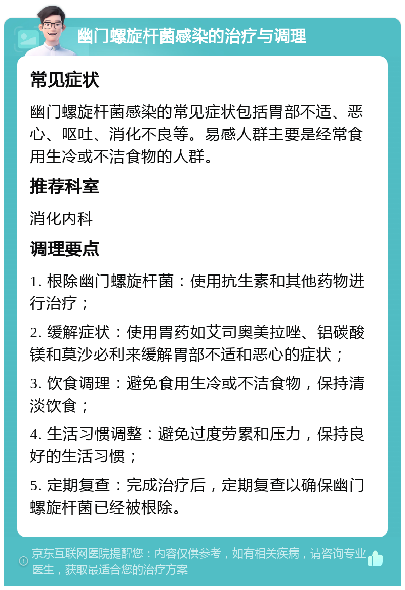 幽门螺旋杆菌感染的治疗与调理 常见症状 幽门螺旋杆菌感染的常见症状包括胃部不适、恶心、呕吐、消化不良等。易感人群主要是经常食用生冷或不洁食物的人群。 推荐科室 消化内科 调理要点 1. 根除幽门螺旋杆菌：使用抗生素和其他药物进行治疗； 2. 缓解症状：使用胃药如艾司奥美拉唑、铝碳酸镁和莫沙必利来缓解胃部不适和恶心的症状； 3. 饮食调理：避免食用生冷或不洁食物，保持清淡饮食； 4. 生活习惯调整：避免过度劳累和压力，保持良好的生活习惯； 5. 定期复查：完成治疗后，定期复查以确保幽门螺旋杆菌已经被根除。