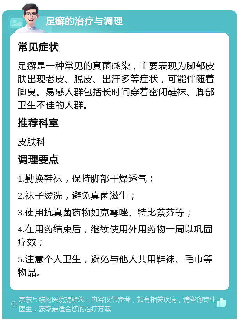 足癣的治疗与调理 常见症状 足癣是一种常见的真菌感染，主要表现为脚部皮肤出现老皮、脱皮、出汗多等症状，可能伴随着脚臭。易感人群包括长时间穿着密闭鞋袜、脚部卫生不佳的人群。 推荐科室 皮肤科 调理要点 1.勤换鞋袜，保持脚部干燥透气； 2.袜子烫洗，避免真菌滋生； 3.使用抗真菌药物如克霉唑、特比萘芬等； 4.在用药结束后，继续使用外用药物一周以巩固疗效； 5.注意个人卫生，避免与他人共用鞋袜、毛巾等物品。