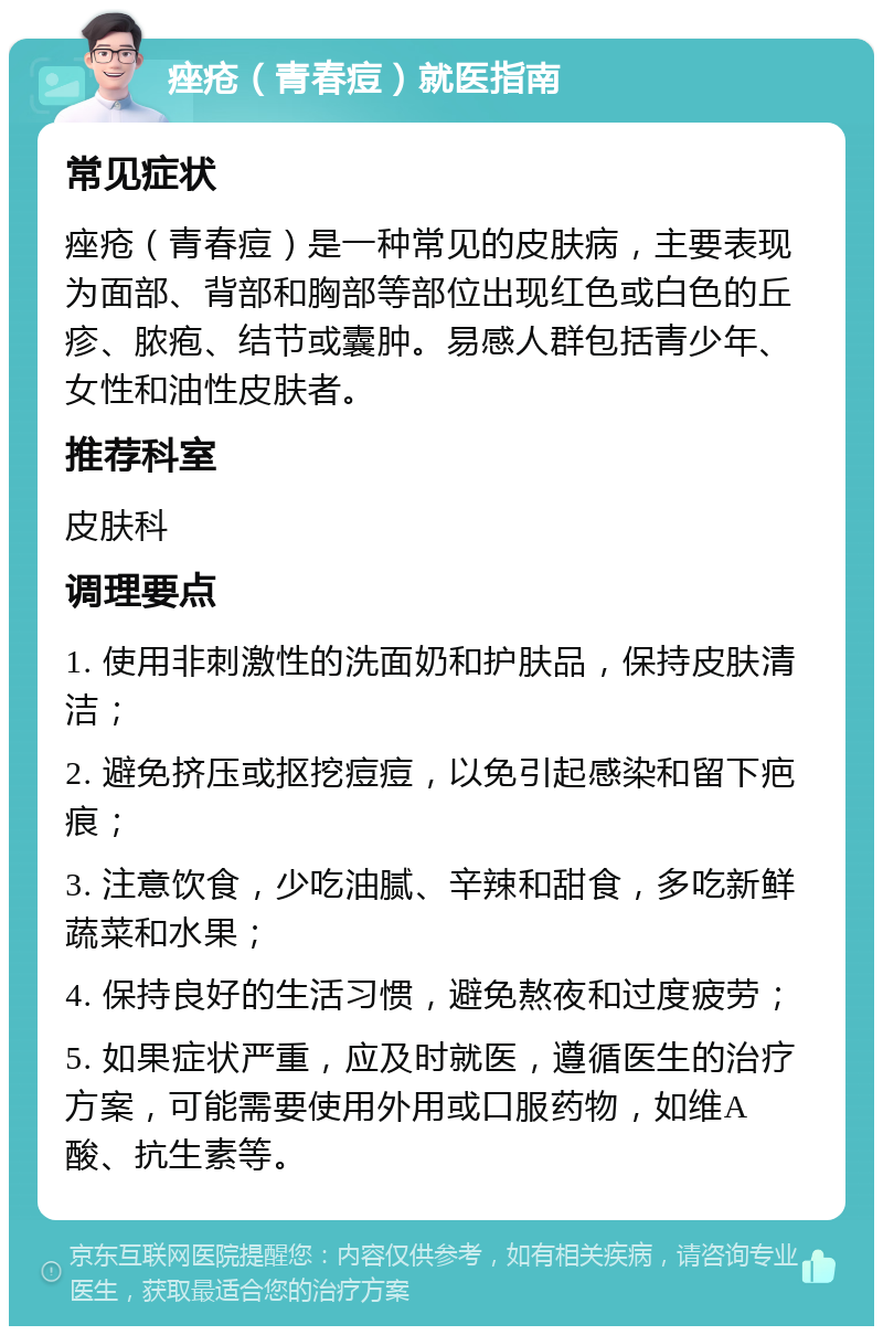 痤疮（青春痘）就医指南 常见症状 痤疮（青春痘）是一种常见的皮肤病，主要表现为面部、背部和胸部等部位出现红色或白色的丘疹、脓疱、结节或囊肿。易感人群包括青少年、女性和油性皮肤者。 推荐科室 皮肤科 调理要点 1. 使用非刺激性的洗面奶和护肤品，保持皮肤清洁； 2. 避免挤压或抠挖痘痘，以免引起感染和留下疤痕； 3. 注意饮食，少吃油腻、辛辣和甜食，多吃新鲜蔬菜和水果； 4. 保持良好的生活习惯，避免熬夜和过度疲劳； 5. 如果症状严重，应及时就医，遵循医生的治疗方案，可能需要使用外用或口服药物，如维A酸、抗生素等。