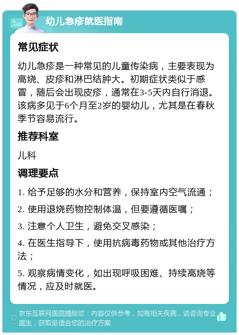 幼儿急疹就医指南 常见症状 幼儿急疹是一种常见的儿童传染病，主要表现为高烧、皮疹和淋巴结肿大。初期症状类似于感冒，随后会出现皮疹，通常在3-5天内自行消退。该病多见于6个月至2岁的婴幼儿，尤其是在春秋季节容易流行。 推荐科室 儿科 调理要点 1. 给予足够的水分和营养，保持室内空气流通； 2. 使用退烧药物控制体温，但要遵循医嘱； 3. 注意个人卫生，避免交叉感染； 4. 在医生指导下，使用抗病毒药物或其他治疗方法； 5. 观察病情变化，如出现呼吸困难、持续高烧等情况，应及时就医。