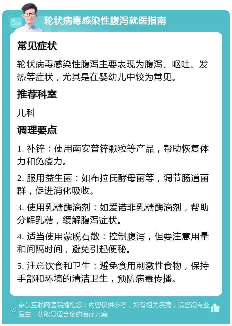 轮状病毒感染性腹泻就医指南 常见症状 轮状病毒感染性腹泻主要表现为腹泻、呕吐、发热等症状，尤其是在婴幼儿中较为常见。 推荐科室 儿科 调理要点 1. 补锌：使用南安普锌颗粒等产品，帮助恢复体力和免疫力。 2. 服用益生菌：如布拉氏酵母菌等，调节肠道菌群，促进消化吸收。 3. 使用乳糖酶滴剂：如爱诺菲乳糖酶滴剂，帮助分解乳糖，缓解腹泻症状。 4. 适当使用蒙脱石散：控制腹泻，但要注意用量和间隔时间，避免引起便秘。 5. 注意饮食和卫生：避免食用刺激性食物，保持手部和环境的清洁卫生，预防病毒传播。