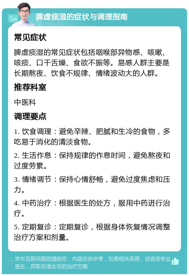 脾虚痰湿的症状与调理指南 常见症状 脾虚痰湿的常见症状包括咽喉部异物感、咳嗽、咳痰、口干舌燥、食欲不振等。易感人群主要是长期熬夜、饮食不规律、情绪波动大的人群。 推荐科室 中医科 调理要点 1. 饮食调理：避免辛辣、肥腻和生冷的食物，多吃易于消化的清淡食物。 2. 生活作息：保持规律的作息时间，避免熬夜和过度劳累。 3. 情绪调节：保持心情舒畅，避免过度焦虑和压力。 4. 中药治疗：根据医生的处方，服用中药进行治疗。 5. 定期复诊：定期复诊，根据身体恢复情况调整治疗方案和剂量。