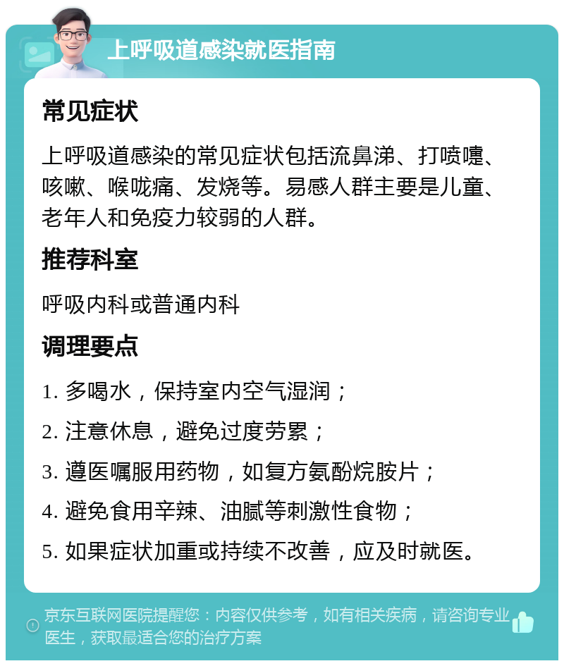 上呼吸道感染就医指南 常见症状 上呼吸道感染的常见症状包括流鼻涕、打喷嚏、咳嗽、喉咙痛、发烧等。易感人群主要是儿童、老年人和免疫力较弱的人群。 推荐科室 呼吸内科或普通内科 调理要点 1. 多喝水，保持室内空气湿润； 2. 注意休息，避免过度劳累； 3. 遵医嘱服用药物，如复方氨酚烷胺片； 4. 避免食用辛辣、油腻等刺激性食物； 5. 如果症状加重或持续不改善，应及时就医。