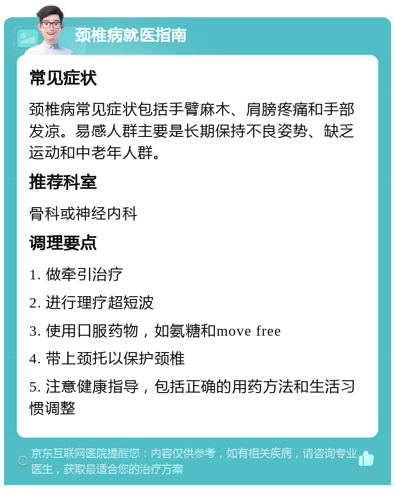 颈椎病就医指南 常见症状 颈椎病常见症状包括手臂麻木、肩膀疼痛和手部发凉。易感人群主要是长期保持不良姿势、缺乏运动和中老年人群。 推荐科室 骨科或神经内科 调理要点 1. 做牵引治疗 2. 进行理疗超短波 3. 使用口服药物，如氨糖和move free 4. 带上颈托以保护颈椎 5. 注意健康指导，包括正确的用药方法和生活习惯调整