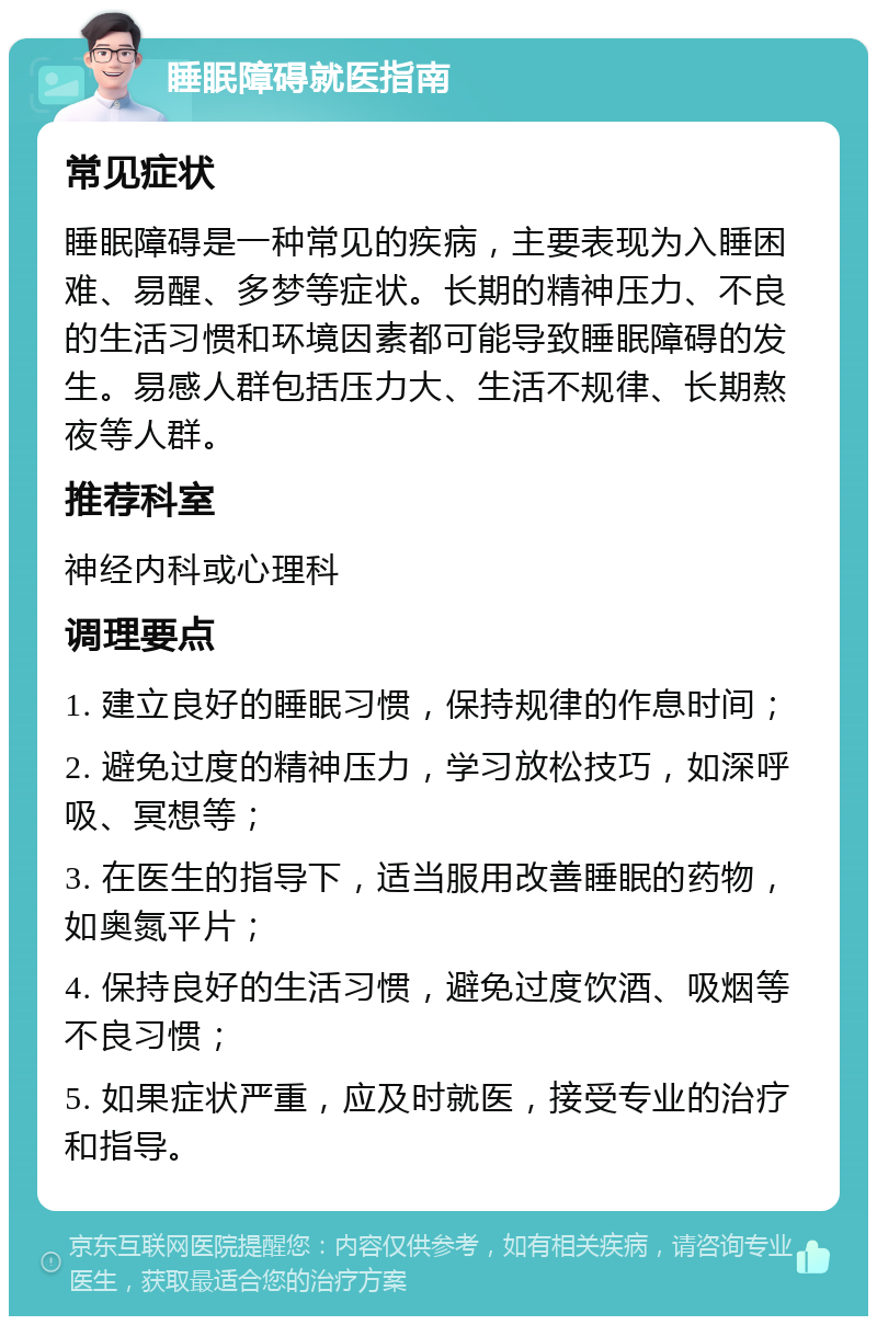 睡眠障碍就医指南 常见症状 睡眠障碍是一种常见的疾病，主要表现为入睡困难、易醒、多梦等症状。长期的精神压力、不良的生活习惯和环境因素都可能导致睡眠障碍的发生。易感人群包括压力大、生活不规律、长期熬夜等人群。 推荐科室 神经内科或心理科 调理要点 1. 建立良好的睡眠习惯，保持规律的作息时间； 2. 避免过度的精神压力，学习放松技巧，如深呼吸、冥想等； 3. 在医生的指导下，适当服用改善睡眠的药物，如奥氮平片； 4. 保持良好的生活习惯，避免过度饮酒、吸烟等不良习惯； 5. 如果症状严重，应及时就医，接受专业的治疗和指导。