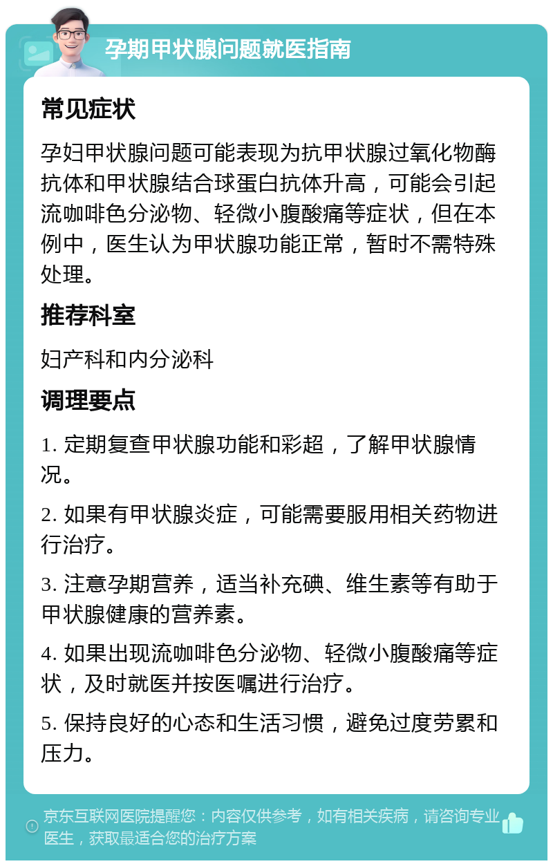 孕期甲状腺问题就医指南 常见症状 孕妇甲状腺问题可能表现为抗甲状腺过氧化物酶抗体和甲状腺结合球蛋白抗体升高，可能会引起流咖啡色分泌物、轻微小腹酸痛等症状，但在本例中，医生认为甲状腺功能正常，暂时不需特殊处理。 推荐科室 妇产科和内分泌科 调理要点 1. 定期复查甲状腺功能和彩超，了解甲状腺情况。 2. 如果有甲状腺炎症，可能需要服用相关药物进行治疗。 3. 注意孕期营养，适当补充碘、维生素等有助于甲状腺健康的营养素。 4. 如果出现流咖啡色分泌物、轻微小腹酸痛等症状，及时就医并按医嘱进行治疗。 5. 保持良好的心态和生活习惯，避免过度劳累和压力。