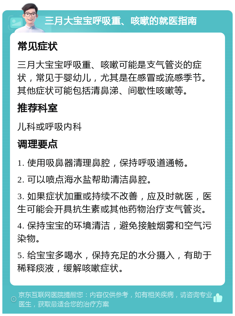 三月大宝宝呼吸重、咳嗽的就医指南 常见症状 三月大宝宝呼吸重、咳嗽可能是支气管炎的症状，常见于婴幼儿，尤其是在感冒或流感季节。其他症状可能包括清鼻涕、间歇性咳嗽等。 推荐科室 儿科或呼吸内科 调理要点 1. 使用吸鼻器清理鼻腔，保持呼吸道通畅。 2. 可以喷点海水盐帮助清洁鼻腔。 3. 如果症状加重或持续不改善，应及时就医，医生可能会开具抗生素或其他药物治疗支气管炎。 4. 保持宝宝的环境清洁，避免接触烟雾和空气污染物。 5. 给宝宝多喝水，保持充足的水分摄入，有助于稀释痰液，缓解咳嗽症状。