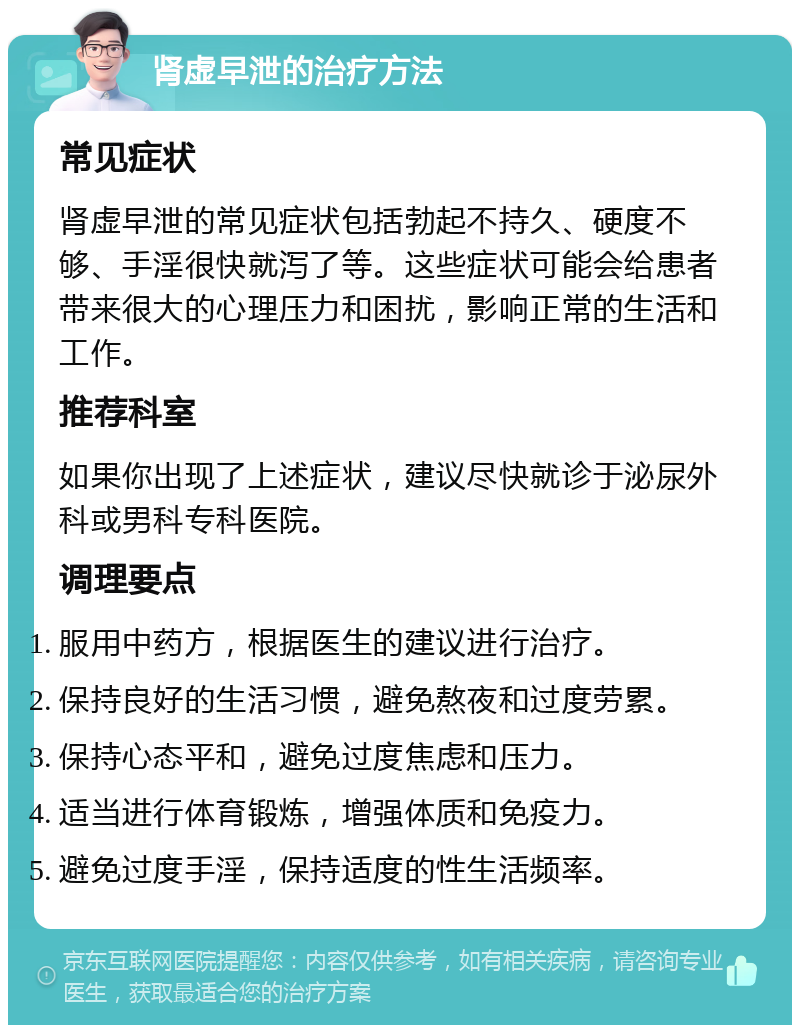 肾虚早泄的治疗方法 常见症状 肾虚早泄的常见症状包括勃起不持久、硬度不够、手淫很快就泻了等。这些症状可能会给患者带来很大的心理压力和困扰，影响正常的生活和工作。 推荐科室 如果你出现了上述症状，建议尽快就诊于泌尿外科或男科专科医院。 调理要点 服用中药方，根据医生的建议进行治疗。 保持良好的生活习惯，避免熬夜和过度劳累。 保持心态平和，避免过度焦虑和压力。 适当进行体育锻炼，增强体质和免疫力。 避免过度手淫，保持适度的性生活频率。