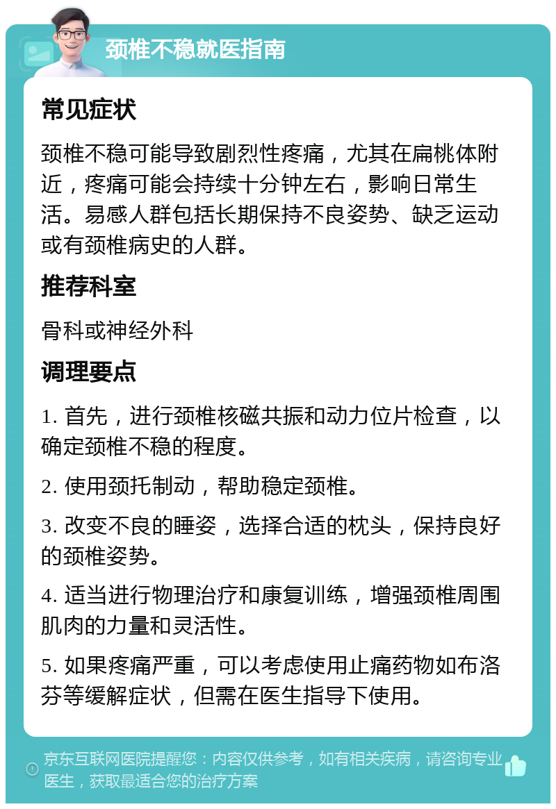 颈椎不稳就医指南 常见症状 颈椎不稳可能导致剧烈性疼痛，尤其在扁桃体附近，疼痛可能会持续十分钟左右，影响日常生活。易感人群包括长期保持不良姿势、缺乏运动或有颈椎病史的人群。 推荐科室 骨科或神经外科 调理要点 1. 首先，进行颈椎核磁共振和动力位片检查，以确定颈椎不稳的程度。 2. 使用颈托制动，帮助稳定颈椎。 3. 改变不良的睡姿，选择合适的枕头，保持良好的颈椎姿势。 4. 适当进行物理治疗和康复训练，增强颈椎周围肌肉的力量和灵活性。 5. 如果疼痛严重，可以考虑使用止痛药物如布洛芬等缓解症状，但需在医生指导下使用。