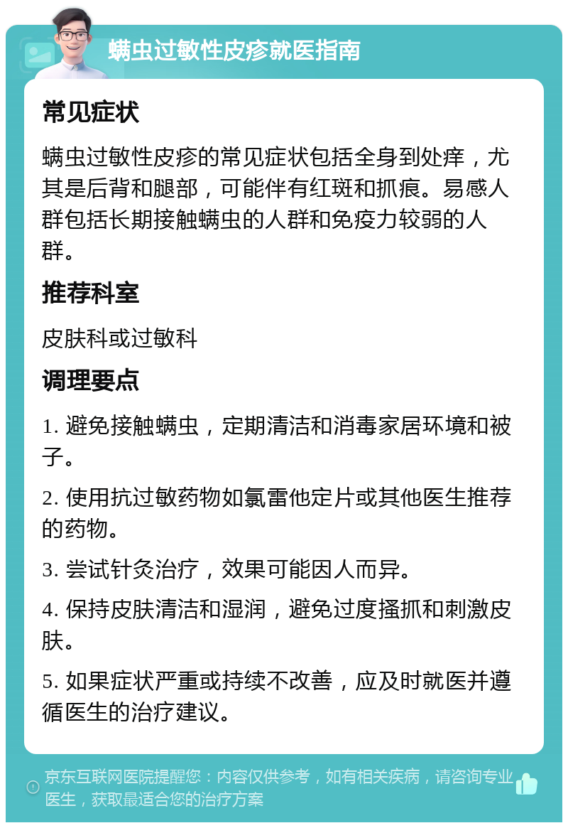 螨虫过敏性皮疹就医指南 常见症状 螨虫过敏性皮疹的常见症状包括全身到处痒，尤其是后背和腿部，可能伴有红斑和抓痕。易感人群包括长期接触螨虫的人群和免疫力较弱的人群。 推荐科室 皮肤科或过敏科 调理要点 1. 避免接触螨虫，定期清洁和消毒家居环境和被子。 2. 使用抗过敏药物如氯雷他定片或其他医生推荐的药物。 3. 尝试针灸治疗，效果可能因人而异。 4. 保持皮肤清洁和湿润，避免过度搔抓和刺激皮肤。 5. 如果症状严重或持续不改善，应及时就医并遵循医生的治疗建议。