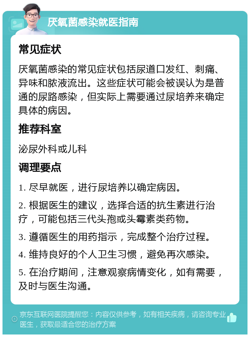 厌氧菌感染就医指南 常见症状 厌氧菌感染的常见症状包括尿道口发红、刺痛、异味和脓液流出。这些症状可能会被误认为是普通的尿路感染，但实际上需要通过尿培养来确定具体的病因。 推荐科室 泌尿外科或儿科 调理要点 1. 尽早就医，进行尿培养以确定病因。 2. 根据医生的建议，选择合适的抗生素进行治疗，可能包括三代头孢或头霉素类药物。 3. 遵循医生的用药指示，完成整个治疗过程。 4. 维持良好的个人卫生习惯，避免再次感染。 5. 在治疗期间，注意观察病情变化，如有需要，及时与医生沟通。