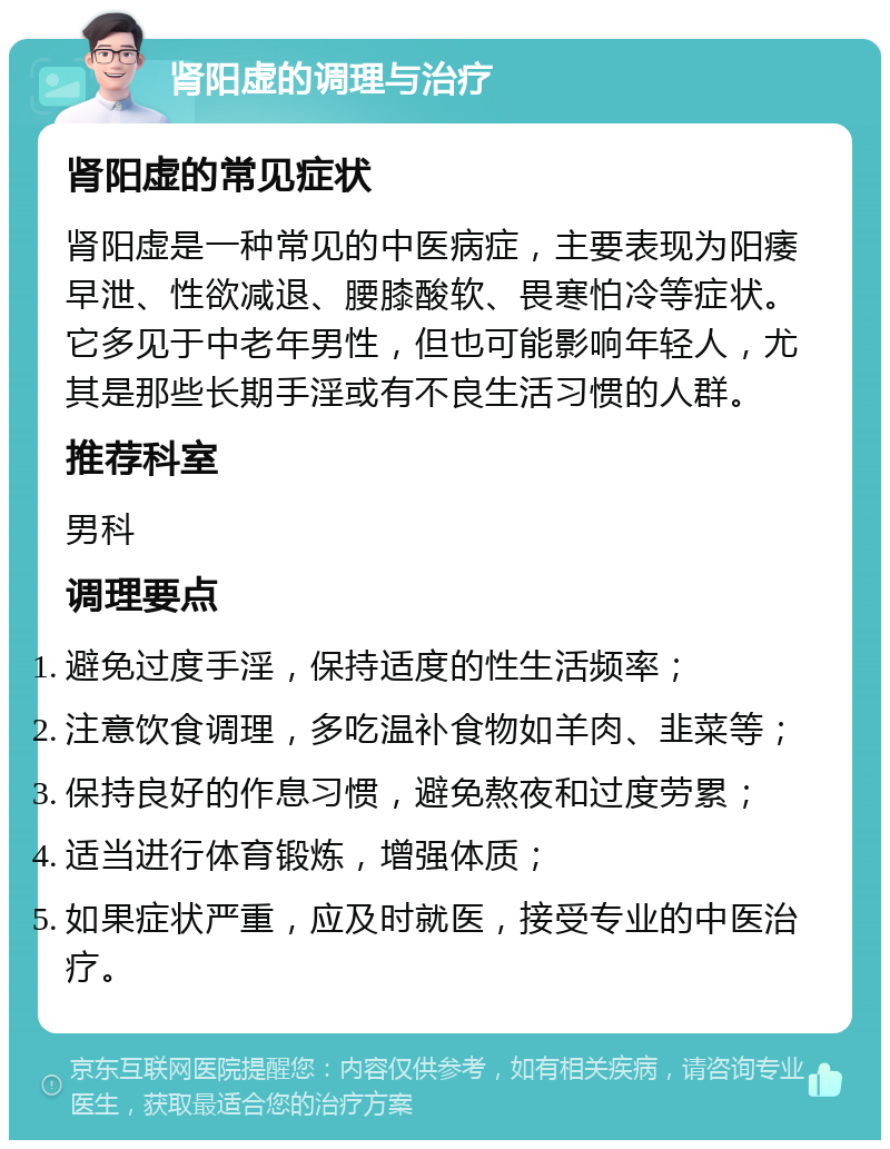 肾阳虚的调理与治疗 肾阳虚的常见症状 肾阳虚是一种常见的中医病症，主要表现为阳痿早泄、性欲减退、腰膝酸软、畏寒怕冷等症状。它多见于中老年男性，但也可能影响年轻人，尤其是那些长期手淫或有不良生活习惯的人群。 推荐科室 男科 调理要点 避免过度手淫，保持适度的性生活频率； 注意饮食调理，多吃温补食物如羊肉、韭菜等； 保持良好的作息习惯，避免熬夜和过度劳累； 适当进行体育锻炼，增强体质； 如果症状严重，应及时就医，接受专业的中医治疗。